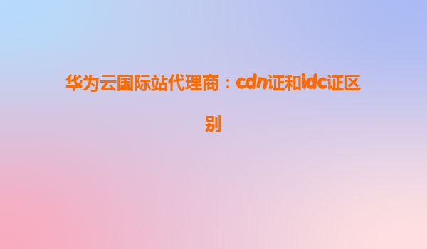 华为云国际站代理商：cdn证和idc证区别