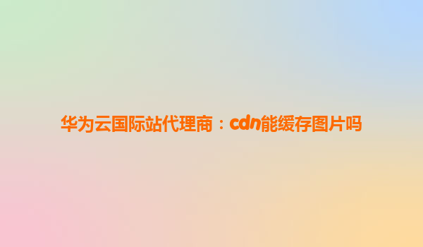 华为云国际站代理商：cdn能缓存图片吗