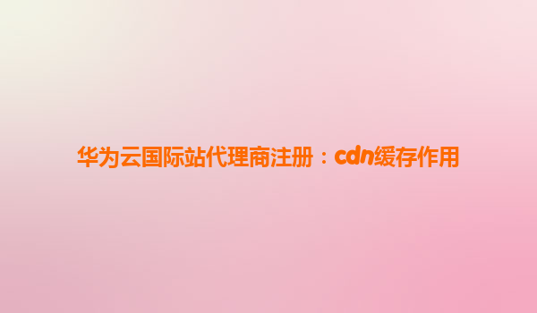 华为云国际站代理商注册：cdn缓存作用