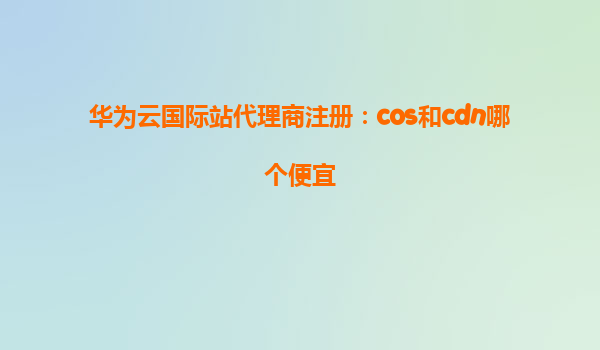 华为云国际站代理商注册：cos和cdn哪个便宜