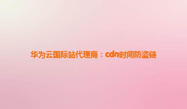 华为云国际站代理商：cdn时间防盗链