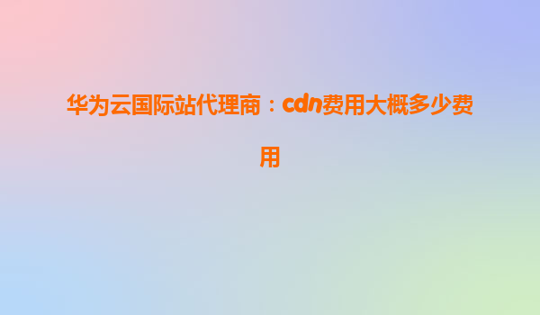 华为云国际站代理商：cdn费用大概多少费用