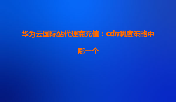 华为云国际站代理商充值：cdn调度策略中哪一个