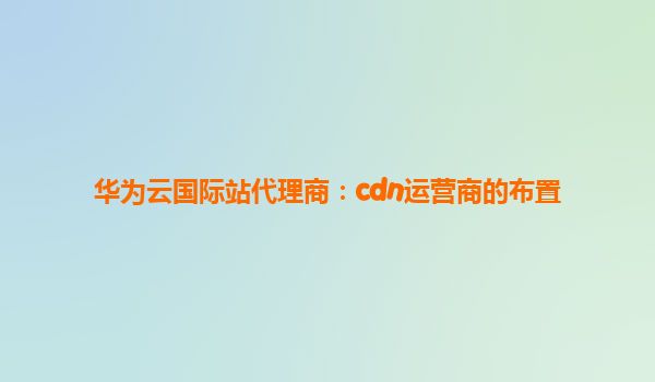 华为云国际站代理商：cdn运营商的布置