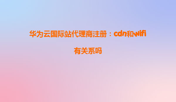华为云国际站代理商注册：cdn和wifi有关系吗