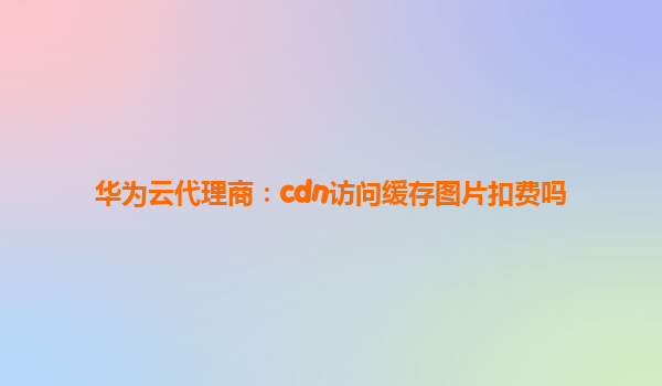 华为云代理商：cdn访问缓存图片扣费吗