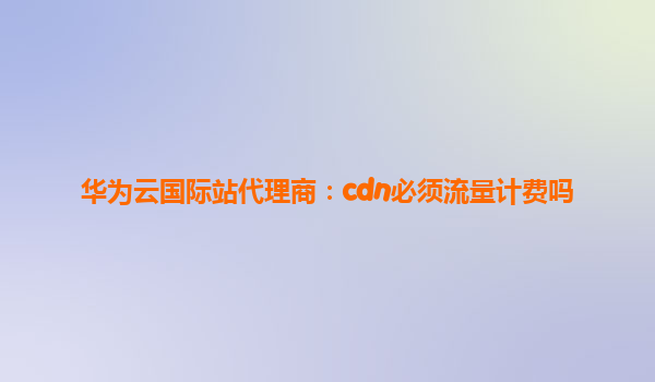 华为云国际站代理商：cdn必须流量计费吗