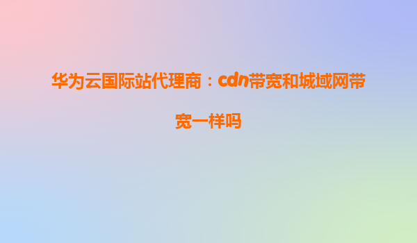 华为云国际站代理商：cdn带宽和城域网带宽一样吗