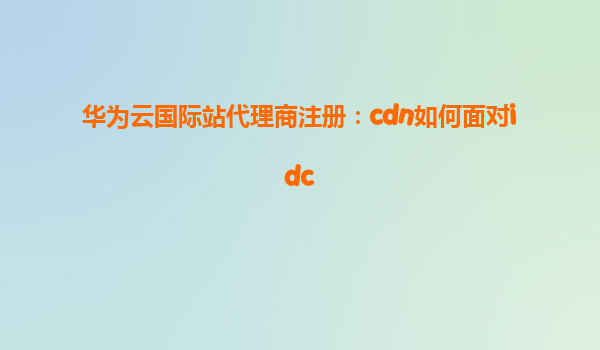 华为云国际站代理商注册：cdn如何面对idc