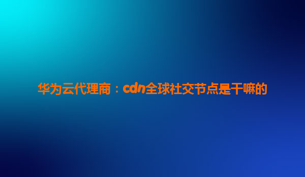 华为云代理商：cdn全球社交节点是干嘛的