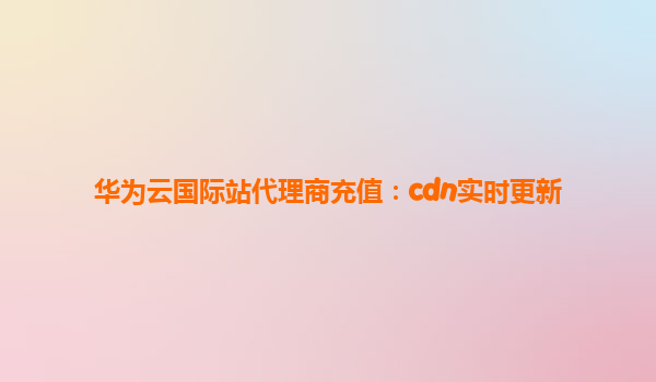 华为云国际站代理商充值：cdn实时更新