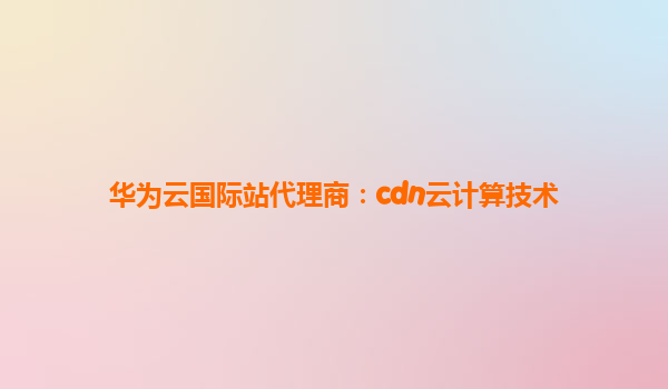 华为云国际站代理商：cdn云计算技术