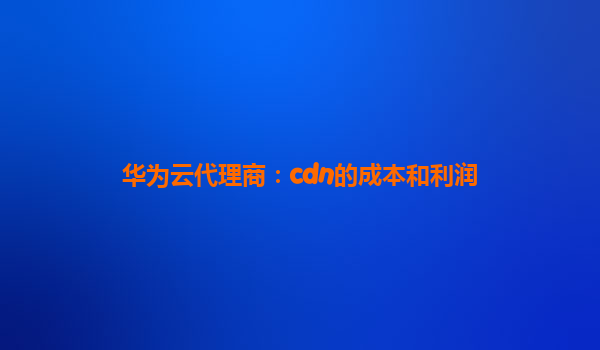 华为云代理商：cdn的成本和利润