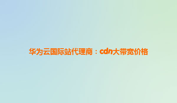 华为云国际站代理商：cdn大带宽价格