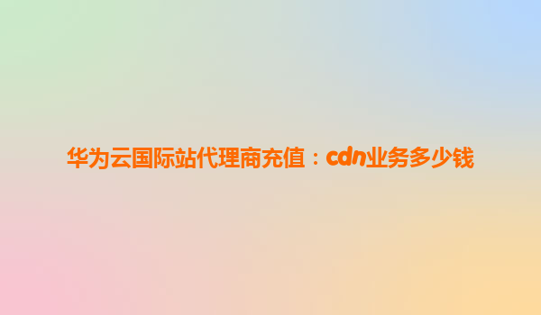 华为云国际站代理商充值：cdn业务多少钱