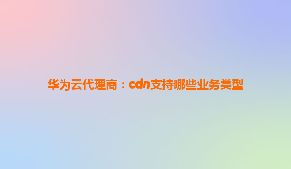 华为云代理商：cdn支持哪些业务类型