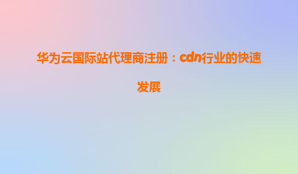 华为云国际站代理商注册：cdn行业的快速发展