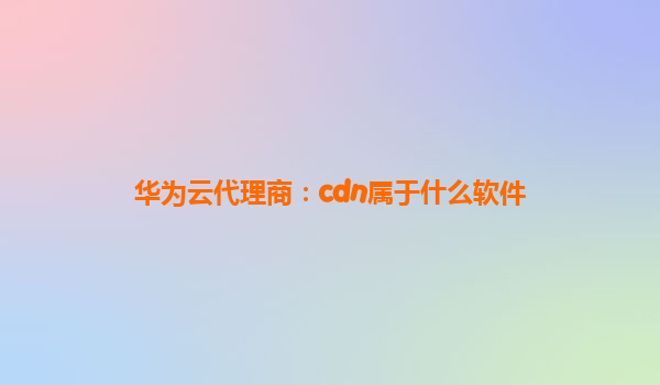 华为云代理商：cdn属于什么软件
