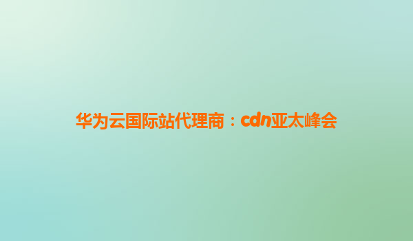 华为云国际站代理商：cdn亚太峰会