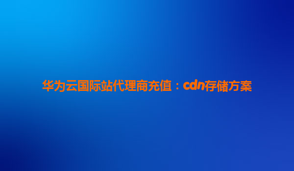 华为云国际站代理商充值：cdn存储方案