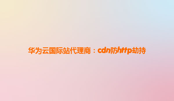 华为云国际站代理商：cdn防http劫持