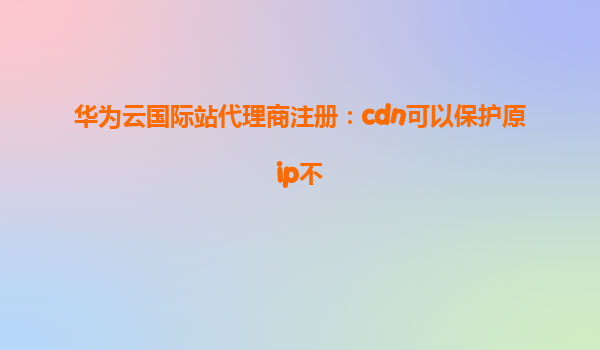 华为云国际站代理商注册：cdn可以保护原ip不
