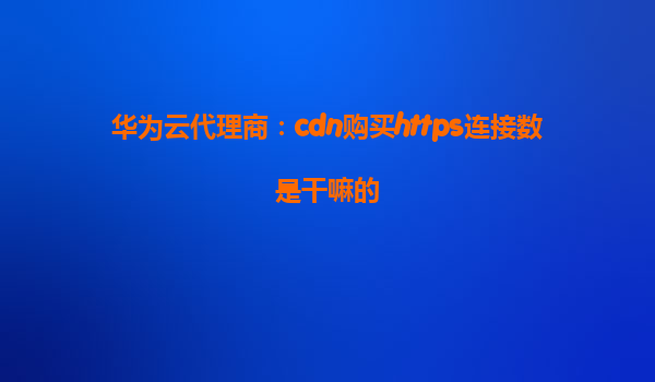 华为云代理商：cdn购买https连接数是干嘛的