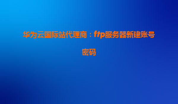华为云国际站代理商：ftp服务器新建账号密码