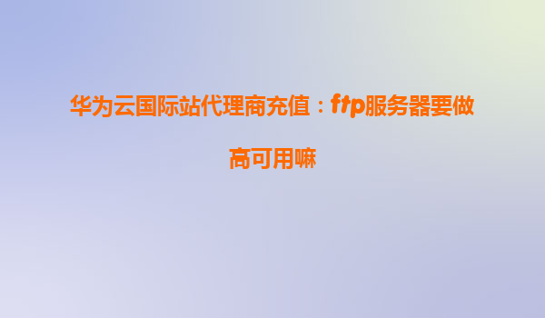 华为云国际站代理商充值：ftp服务器要做高可用嘛
