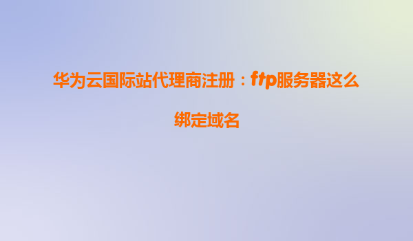 华为云国际站代理商注册：ftp服务器这么绑定域名
