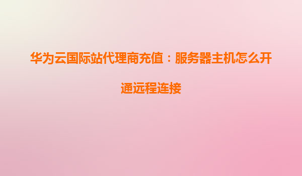 华为云国际站代理商充值：服务器主机怎么开通远程连接
