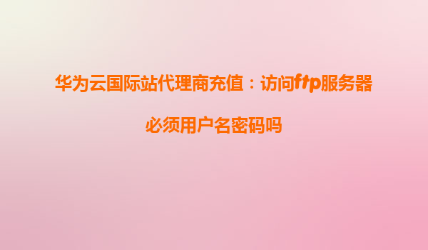 华为云国际站代理商充值：访问ftp服务器必须用户名密码吗
