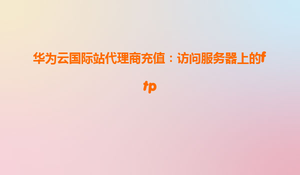 华为云国际站代理商充值：访问服务器上的ftp