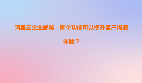 阿里云企业邮箱：哪个功能可以提升客户沟通体验？