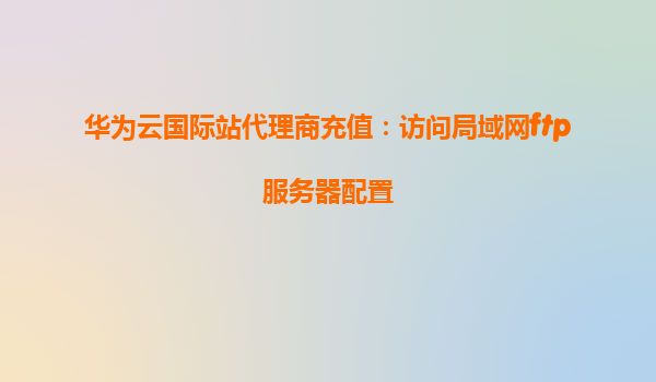 华为云国际站代理商充值：访问局域网ftp服务器配置