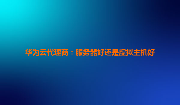 华为云代理商：服务器好还是虚拟主机好