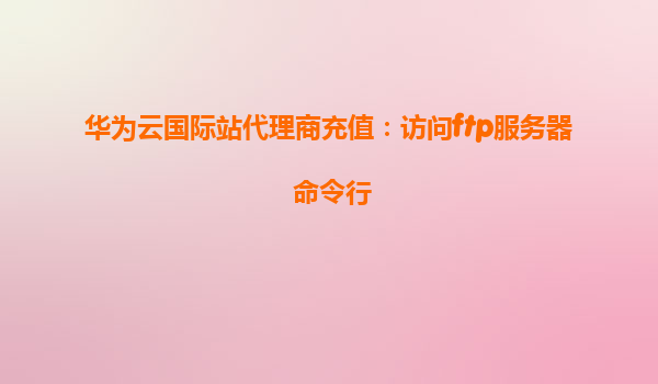 华为云国际站代理商充值：访问ftp服务器 命令行