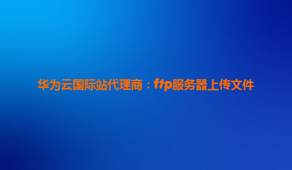 华为云国际站代理商：ftp服务器上传文件