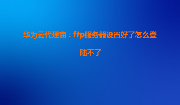 华为云代理商：ftp服务器设置好了怎么登陆不了