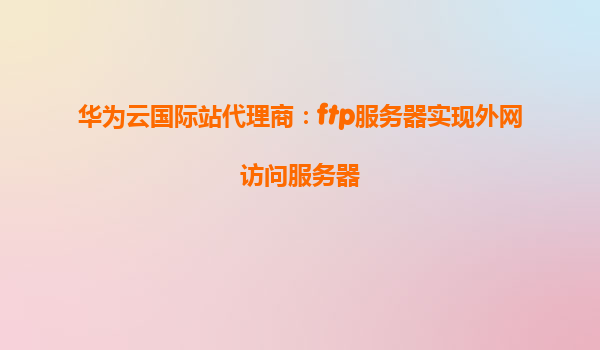 华为云国际站代理商：ftp服务器实现外网访问服务器