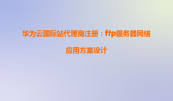 华为云国际站代理商注册：ftp服务器网络应用方案设计