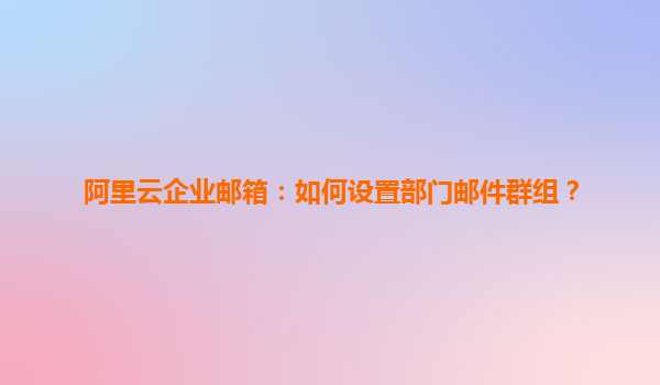 阿里云企业邮箱：如何设置部门邮件群组？