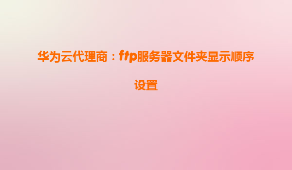 华为云代理商：ftp服务器文件夹显示顺序设置