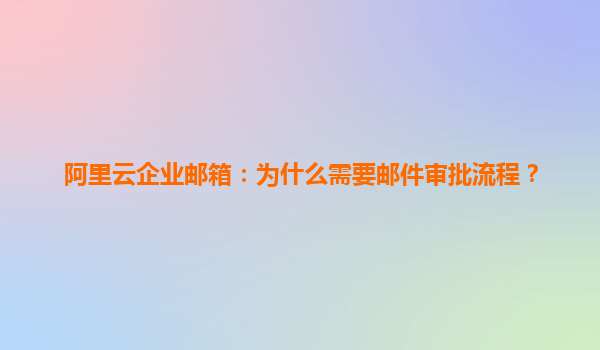 阿里云企业邮箱：为什么需要邮件审批流程？