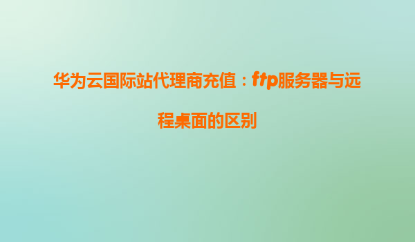 华为云国际站代理商充值：ftp服务器与远程桌面的区别