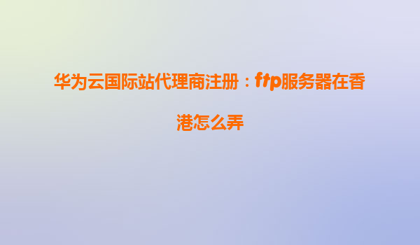 华为云国际站代理商注册：ftp服务器在香港怎么弄