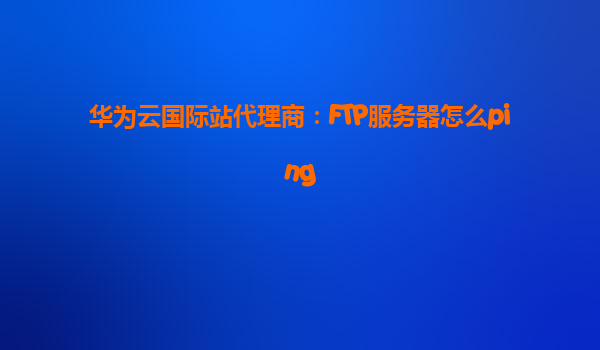 华为云国际站代理商：FTP服务器怎么ping
