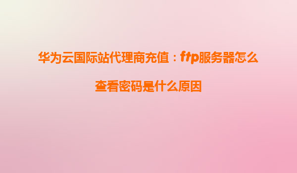 华为云国际站代理商充值：ftp服务器怎么查看密码是什么原因