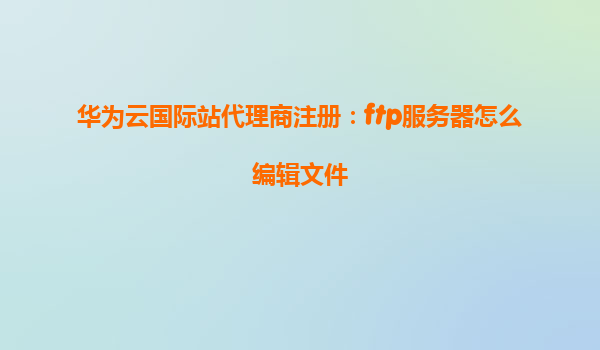 华为云国际站代理商注册：ftp服务器怎么编辑文件
