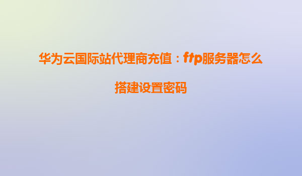 华为云国际站代理商充值：ftp服务器怎么搭建设置密码